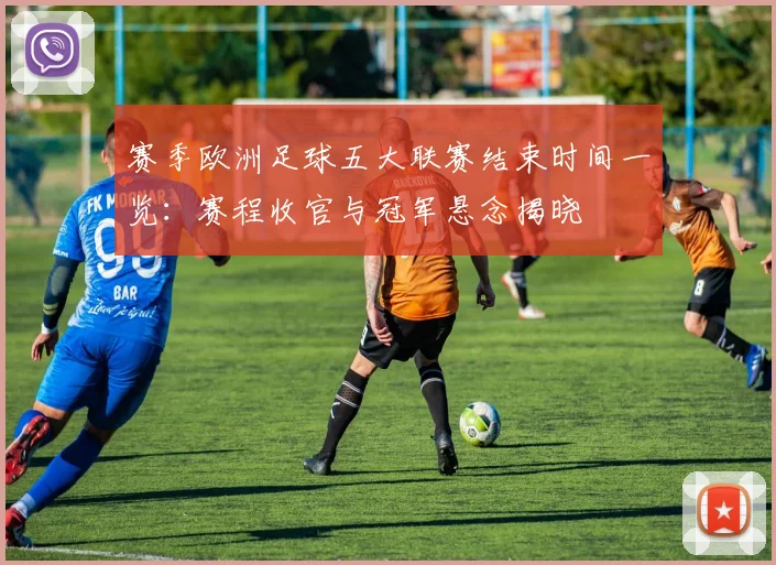 赛季欧洲足球五大联赛结束时间一览：赛程收官与冠军悬念揭晓