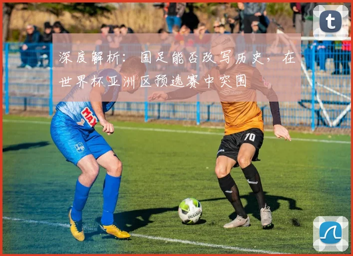 深度解析：国足能否改写历史，在世界杯亚洲区预选赛中突围