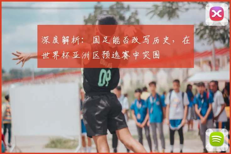 深度解析：国足能否改写历史，在世界杯亚洲区预选赛中突围