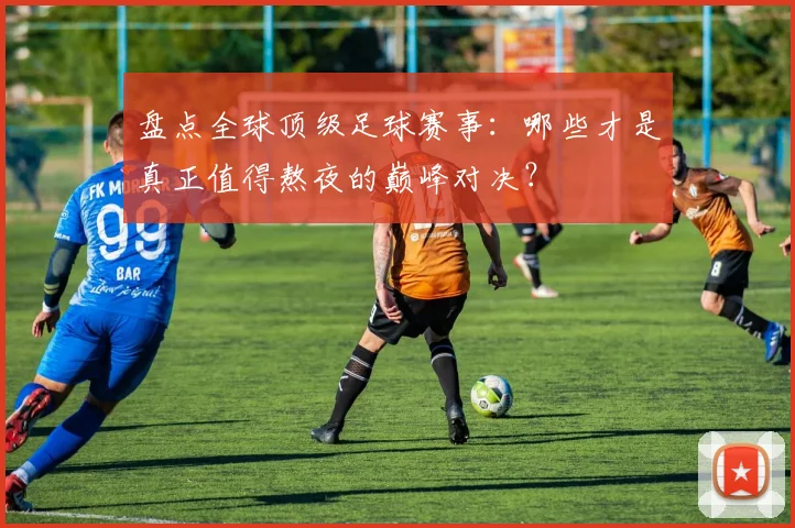 盘点全球顶级足球赛事：哪些才是真正值得熬夜的巅峰对决？