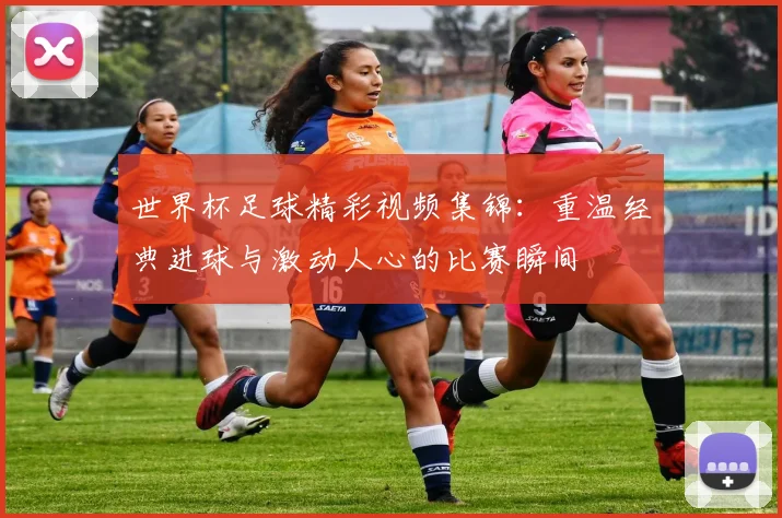 世界杯足球精彩视频集锦：重温经典进球与激动人心的比赛瞬间