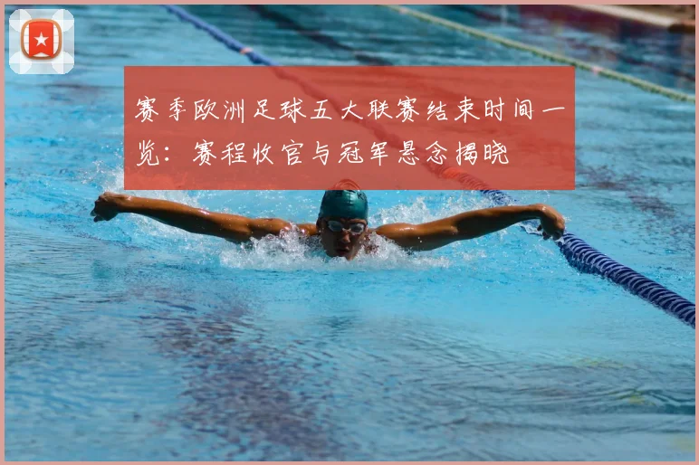 赛季欧洲足球五大联赛结束时间一览：赛程收官与冠军悬念揭晓