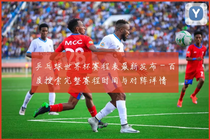 乒乓球世界杯赛程表最新发布 - 百度搜索完整赛程时间与对阵详情